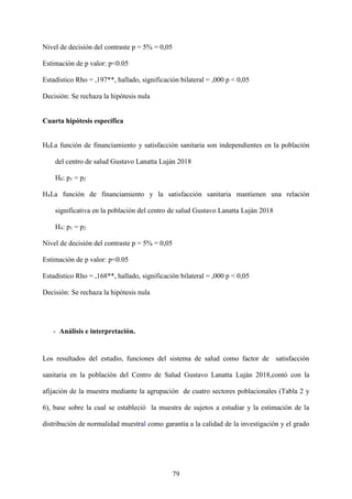 79
Nivel de decisión del contraste p = 5% = 0,05
Estimación de p valor: p<0.05
Estadístico Rho = ,197**, hallado, significación bilateral = ,000 p < 0,05
Decisión: Se rechaza la hipótesis nula
Cuarta hipótesis específica
H0La función de financiamiento y satisfacción sanitaria son independientes en la población
del centro de salud Gustavo Lanatta Luján 2018
H0: p1 = p2
H4La función de financiamiento y la satisfacción sanitaria mantienen una relación
significativa en la población del centro de salud Gustavo Lanatta Luján 2018
H4: p1 = p2
Nivel de decisión del contraste p = 5% = 0,05
Estimación de p valor: p<0.05
Estadístico Rho = ,168**, hallado, significación bilateral = ,000 p < 0,05
Decisión: Se rechaza la hipótesis nula
- Análisis e interpretación.
Los resultados del estudio, funciones del sistema de salud como factor de satisfacción
sanitaria en la población del Centro de Salud Gustavo Lanatta Luján 2018,contó con la
afijación de la muestra mediante la agrupación de cuatro sectores poblacionales (Tabla 2 y
6), base sobre la cual se estableció la muestra de sujetos a estudiar y la estimación de la
distribución de normalidad muestral como garantía a la calidad de la investigación y el grado
 