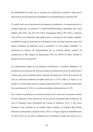 80
de confiabilidad del estudio que se encuentra con significación estadística válida para la
aplicación de los procedimientos metodológicos del estudio(Rodríguez y Salvador, SF)
El estudio contó con la determinación del tamaño de la población y la caracterización de la
realidad situacional. La población se conformóde2485miembros, procedentes del: sector
Intillacta 900 (36%); alto Perú 845 (34%); Prolongación México 695 (28%) y Napoleón
Vidal 45(2%), una distribución representativa para la valoración de las variables señaladas.
La población situada en la periferia de la metrópoli de Lima, de estrato económico bajo, tiene
algunos problemas de adaptación social y ambiental a la vida citadina, atribuible a la
remanencia de factores del desplazamiento por la violencia política, muchos sin
incorporación al Plan Integral de Reparaciones PIR (Ley 28592) sin haber accedido al
Registro Único de Victimas RUV.
Las características citadas de esta población contribuyeron a resultados fidedignos y la
descripción de las funciones del sistema de salud en la población del centro de salud Gustavo
Lanatta Lujan. Esta se caracterizó por la valoración favorable por el 56,9% de la muestra, tal
como la calificación totalmente favorable hecha por el 11,9% (Tabla 8 y Figura 2), los
mismos al ser adicionados arroja un margen propicio del 68.8%. La valoración desfavorable
fue cuantificada por el 29,2% y la calificaron totalmente desfavorable por el 1,9%.
Esta evidencia es posible que se encuentre asociado con el avance de los programas sociales
de salud, educación y otros sectores que van con acciones articulados hacia la población, tal
como el Programa Juntos (Presidencia del Consejo de Ministros, 2015). si bien tienen
orientación rural, repercute en la realidad urbano marginal, el Programa Qali Warma
(Ministerio de Desarrollo e Inclusión Social, 2016) y el Seguro Integral de Salud(Ministerio
de Salud, 2017), de los cuales la población por ser beneficiarios tenga más relación con el
 