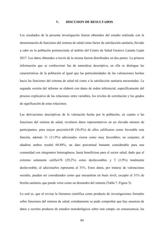 84
V. DISCUSION DE RESULTADOS
Los resultados de la presente investigación fueron obtenidos del estudio realizado con la
denominación de funciones del sistema de salud como factor de satisfacción sanitaria, llevado
a cabo en la población perteneciente al ámbito del Centro de Salud Gustavo Lanatta Luján
2017. Los datos obtenidos a través de la misma fueron distribuidos en dos partes: La primera
información que se confeccionó fue de naturaleza descriptiva, en ella se distingue las
características de la población al igual que las particularidades de las valoraciones hechas
hacia las funciones del sistema de salud tal como a la satisfacción sanitaria encuestadas. La
segunda versión del informe se elaboró con datos de orden inferencial, específicamente del
proceso explicativo de las relaciones entre variables, los niveles de correlación y los grados
de significación de estas relaciones.
Las derivaciones descriptivas de la valoración hecha por la población, en cuanto a las
funciones del sistema de salud, revelaron datos representativos en un elevado número de
participantes, para mayor precisión148 (56,9%) de ellos calificaron como favorable esta
función, además 31 (11,9%) adicionales vieron como muy favorables; en conjunto, al
añadirse ambos resultó 68.80%; un dato porcentual bastante considerable para una
comunidad con integrantes heterogéneos, hasta beneficiosa para el sector salud, dado que el
extremo solamente calificó76 (29,2%) como desfavorables y 5 (1,9%) totalmente
desfavorable; al adicionarlos representa al 31%. Estos datos, por tratarse de valoraciones
sociales, pueden ser considerados como que encuentran en buen nivel, excepto el 31% de
brecha sanitaria, que puede verse como un desmedro del sistema (Tabla 7, Figura 3).
Lo real es, que al revisar la literatura científica como producto de investigaciones formales
sobre funciones del sistema de salud, extrañamente se pudo comprobar que hay ausencia de
datos y escritos producto de estudios metodológicos sobre este campo; en consecuencia, las
 