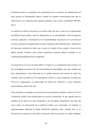 86
minoritarias hacia la comunidad civil, precisamente por la ausencia de infraestructura de
estos sectores en determinados lugares. Cuando los acuerdos intersectoriales para tipo de
intervención y no solamente para aspectos puntuales como ocurre comúnmente (MINSA,
2011)
La situación revelada se encuentra en la forma como está muy a pesar que el representante
del MINSA hiciera énfasis sobre las dimensiones de la rectoría(Robles, 2013):Conducción
sectorial, regulación y fiscalización de la responsabilidad, articulación de la provisión de
servicios, garantizar el aseguramiento en salud, modulación del financiamiento y medición de
las funciones esenciales de salud, que el sector no cumple ni hace cumplir a través de los
demás sectores. Terminan como formas declarativas, anuncios públicos limitado en sus
coberturas principalmente hacia la población
La prestación de servicios de salud (Tabla 9 y Figura 5), es la dimensión más conocida y la
más investigada con motivos de tesis universitarias de salud pública, así como estudios con
fines administrativos. Esta dimensión de la variable funciones del sistema de salud, fue
valorada como favorable por 155 participantes (59,6%) y como totalmente favorable por
33(12,7%) colaboradores, lo desfavorable fue hecho por 70(26,9%) y como totalmente
desfavorable por 2(0.8%) de ellos.
Estos resultados se asemejan a la rectoría por sus características similares; es decir el 27% de
la población calificó como desfavorable los servicios asistenciales, lo que significa que los
cuidados de la salud en lo que corresponde a las actividades recuperativas, por parte del
sector salud a la observación de la población todavía son insuficientes. Al respecto, la
Superintendencia Nacional de Salud SUSALUD (Mezones, Díaz, Castillo, Jerí, et al.
2016)reveló en relación al tema datos encontrado sobre los derechos de salud ciudadana:
 