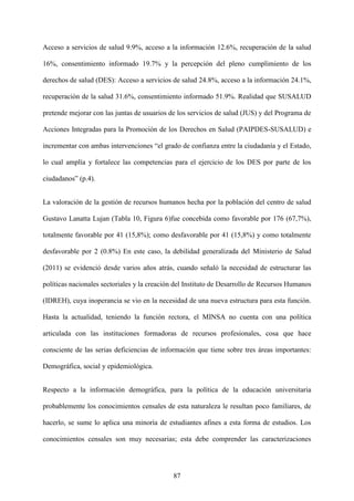 87
Acceso a servicios de salud 9.9%, acceso a la información 12.6%, recuperación de la salud
16%, consentimiento informado 19.7% y la percepción del pleno cumplimiento de los
derechos de salud (DES): Acceso a servicios de salud 24.8%, acceso a la información 24.1%,
recuperación de la salud 31.6%, consentimiento informado 51.9%. Realidad que SUSALUD
pretende mejorar con las juntas de usuarios de los servicios de salud (JUS) y del Programa de
Acciones Integradas para la Promoción de los Derechos en Salud (PAIPDES-SUSALUD) e
incrementar con ambas intervenciones “el grado de confianza entre la ciudadanía y el Estado,
lo cual amplía y fortalece las competencias para el ejercicio de los DES por parte de los
ciudadanos” (p.4).
La valoración de la gestión de recursos humanos hecha por la población del centro de salud
Gustavo Lanatta Lujan (Tabla 10, Figura 6)fue concebida como favorable por 176 (67,7%),
totalmente favorable por 41 (15,8%); como desfavorable por 41 (15,8%) y como totalmente
desfavorable por 2 (0.8%) En este caso, la debilidad generalizada del Ministerio de Salud
(2011) se evidenció desde varios años atrás, cuando señaló la necesidad de estructurar las
políticas nacionales sectoriales y la creación del Instituto de Desarrollo de Recursos Humanos
(IDREH), cuya inoperancia se vio en la necesidad de una nueva estructura para esta función.
Hasta la actualidad, teniendo la función rectora, el MINSA no cuenta con una política
articulada con las instituciones formadoras de recursos profesionales, cosa que hace
consciente de las serias deficiencias de información que tiene sobre tres áreas importantes:
Demográfica, social y epidemiológica.
Respecto a la información demográfica, para la política de la educación universitaria
probablemente los conocimientos censales de esta naturaleza le resultan poco familiares, de
hacerlo, se sume lo aplica una minoría de estudiantes afines a esta forma de estudios. Los
conocimientos censales son muy necesarias; esta debe comprender las caracterizaciones
 