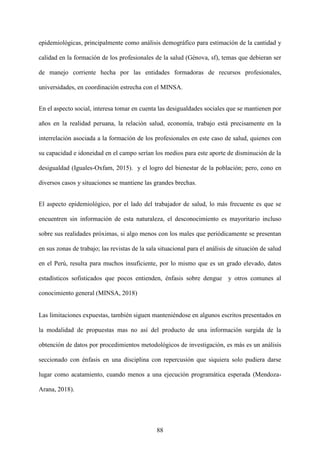 88
epidemiológicas, principalmente como análisis demográfico para estimación de la cantidad y
calidad en la formación de los profesionales de la salud (Génova, sf), temas que debieran ser
de manejo corriente hecha por las entidades formadoras de recursos profesionales,
universidades, en coordinación estrecha con el MINSA.
En el aspecto social, interesa tomar en cuenta las desigualdades sociales que se mantienen por
años en la realidad peruana, la relación salud, economía, trabajo está precisamente en la
interrelación asociada a la formación de los profesionales en este caso de salud, quienes con
su capacidad e idoneidad en el campo serían los medios para este aporte de disminución de la
desigualdad (Iguales-Oxfam, 2015). y el logro del bienestar de la población; pero, cono en
diversos casos y situaciones se mantiene las grandes brechas.
El aspecto epidemiológico, por el lado del trabajador de salud, lo más frecuente es que se
encuentren sin información de esta naturaleza, el desconocimiento es mayoritario incluso
sobre sus realidades próximas, si algo menos con los males que periódicamente se presentan
en sus zonas de trabajo; las revistas de la sala situacional para el análisis de situación de salud
en el Perú, resulta para muchos insuficiente, por lo mismo que es un grado elevado, datos
estadísticos sofisticados que pocos entienden, énfasis sobre dengue y otros comunes al
conocimiento general (MINSA, 2018)
Las limitaciones expuestas, también siguen manteniéndose en algunos escritos presentados en
la modalidad de propuestas mas no así del producto de una información surgida de la
obtención de datos por procedimientos metodológicos de investigación, es más es un análisis
seccionado con énfasis en una disciplina con repercusión que siquiera solo pudiera darse
lugar como acatamiento, cuando menos a una ejecución programática esperada (Mendoza-
Arana, 2018).
 