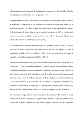 91
influencia comunitario, frecuencia de participación social, acceso y disponibilidad laboral y
calidad de recursos ambientales aire y el agua entre otros
La segunda parte del estudio corresponde al lado central de la investigación, estuvo orientado
a determinar la correlación de las funciones del sistema de salud como factor de la
satisfacción sanitaria, 2018. Para su desarrollo fue necesario realizar la prueba de normalidad
de la distribución de datos, hallazgo que se encontró por debajo de 0.05, lo cual permitió
seguir el tratamiento estadístico no paramétrico, a través de rho Spearman indicado para
estudios de correlación cualitativa (Montanero, 2017).
Los resultados de la correlación Spearman, respecto a la hipótesis general (Tabla 17), indican
una relación directa positiva baja significativa entre funciones del sistema de salud y
satisfacción sanitaria, 2017 (sig. Bilateral = .000 p<0,05; la asociación de este valor se
identifica en el coeficiente de correlación Rho = .205**).
Esta evidencia es importante dado que se reveló un valor significativo en la percepción de la
población del Centro de Salud Gustavo Lanatta Luján 2018, donde las funciones del sistema
de salud y la satisfacción sanitaria, aun siendo la correlación baja siguen siendo significativa
en la relación entre variables de salud. La mayoría observa las funciones del sistema de salud
como favorable y muy favorable; del mismo modo la satisfacción sanitaria resaltante se
valora como satisfecho y muy satisfecho. La excepción de un pequeño porcentaje poco
satisfechos e insatisfechos, no impide que se haya demostrada la relación entre funciones del
sistema de salud y la satisfacción sanitaria, por lo cual se determinó rechazar la hipótesis.
Es característico responsabilizar al eje de gobierno la conducción del sistema de salud,
también en los niveles operativos las organizaciones menores a cargo de gerentes de las
Direcciones de Redes Integrales de Salud asumen papeles similares, tal como reportaron
 