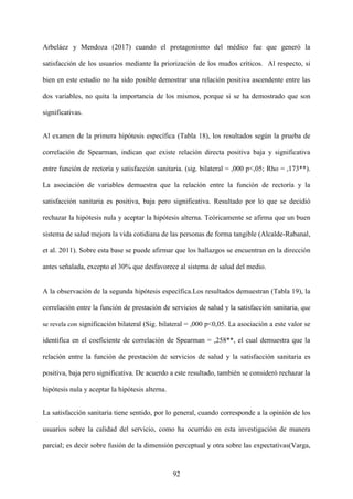 92
Arbeláez y Mendoza (2017) cuando el protagonismo del médico fue que generó la
satisfacción de los usuarios mediante la priorización de los mudos críticos. Al respecto, si
bien en este estudio no ha sido posible demostrar una relación positiva ascendente entre las
dos variables, no quita la importancia de los mismos, porque si se ha demostrado que son
significativas.
Al examen de la primera hipótesis específica (Tabla 18), los resultados según la prueba de
correlación de Spearman, indican que existe relación directa positiva baja y significativa
entre función de rectoría y satisfacción sanitaria. (sig. bilateral = ,000 p<,05; Rho = ,173**).
La asociación de variables demuestra que la relación entre la función de rectoría y la
satisfacción sanitaria es positiva, baja pero significativa. Resultado por lo que se decidió
rechazar la hipótesis nula y aceptar la hipótesis alterna. Teóricamente se afirma que un buen
sistema de salud mejora la vida cotidiana de las personas de forma tangible (Alcalde-Rabanal,
et al. 2011). Sobre esta base se puede afirmar que los hallazgos se encuentran en la dirección
antes señalada, excepto el 30% que desfavorece al sistema de salud del medio.
A la observación de la segunda hipótesis específica.Los resultados demuestran (Tabla 19), la
correlación entre la función de prestación de servicios de salud y la satisfacción sanitaria, que
se revela con significación bilateral (Sig. bilateral = ,000 p<0,05. La asociación a este valor se
identifica en el coeficiente de correlación de Spearman = ,258**, el cual demuestra que la
relación entre la función de prestación de servicios de salud y la satisfacción sanitaria es
positiva, baja pero significativa. De acuerdo a este resultado, también se consideró rechazar la
hipótesis nula y aceptar la hipótesis alterna.
La satisfacción sanitaria tiene sentido, por lo general, cuando corresponde a la opinión de los
usuarios sobre la calidad del servicio, como ha ocurrido en esta investigación de manera
parcial; es decir sobre fusión de la dimensión perceptual y otra sobre las expectativas(Varga,
 