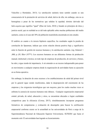 93
Valecillos y Hernández, 2013). La satisfacción sanitaria tiene sentido cuando es una
consecuencia de la prestación de servicios de salud, deriva de ella; sin embargo, esta no es
homogénea a pesar de las normativas que señalan la equidad; término derivado del
latín aequitas que significa “igual” (Diaz de León, 2018) y basado en principios de ética y
justicia social, que en realidad no es del todo aplicable sobre muchas poblaciones del medio
sanitario, como es el caso del 30% de población insatisfecha encontrada en este estudio.
El análisis en cuanto a la tercera hipótesis específica, los resultados según la prueba de
correlación de Spearman, indican que existe relación directa positiva baja y significativa
entre la función de gestión de recursos humanos y la satisfacción sanitaria. (sig. bilateral =
,000; p ,05; Rho=,187**). Los recursos humanos en sus diferentes formas de producción
manual, intelectual y técnica; en todo tipo de empresas de producción, de servicios y bienes,
ha sido y sigue siendo de importancia. A mi entender es un recurso indispensable para poner
en movimiento a cualquier empresa desde la organización de actividades hasta su ejecución
en su forma operativa.
Sin embargo, la dotación de estos recursos a los establecimientos de salud del primer nivel
por lo general sigue siendo insuficientes, dada la desproporción del crecimiento de las
empresas y las exigencias tecnológicas que son mayores, para los cuales muchas veces se
enfrenta la carencia de recursos humanos más idóneos. Cualquier organización empresarial
estatal, privada, de salud, educación y otros, se encuentran abocados a lograr cualidades
competitivas para la eficiencia (Correa, 2017), simultáneamente incorporar programas
formativos de competencias y evaluación de desempeño para buscar la certificación
empresarial conforme ocurre en la actualidad en las universidades de Perú a cargo de la
Superintendencia Nacional de Educación Superior Universitaria. SUNEDU que hasta el
momento solo 32 universidades han logrado su licenciamiento.
 