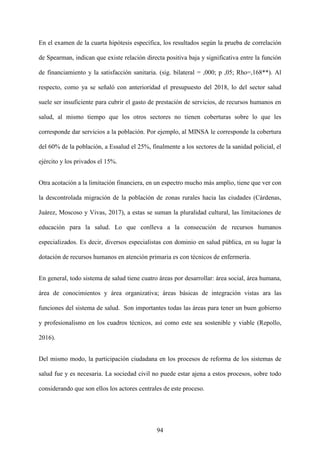 94
En el examen de la cuarta hipótesis específica, los resultados según la prueba de correlación
de Spearman, indican que existe relación directa positiva baja y significativa entre la función
de financiamiento y la satisfacción sanitaria. (sig. bilateral = ,000; p ,05; Rho=,168**). Al
respecto, como ya se señaló con anterioridad el presupuesto del 2018, lo del sector salud
suele ser insuficiente para cubrir el gasto de prestación de servicios, de recursos humanos en
salud, al mismo tiempo que los otros sectores no tienen coberturas sobre lo que les
corresponde dar servicios a la población. Por ejemplo, al MINSA le corresponde la cobertura
del 60% de la población, a Essalud el 25%, finalmente a los sectores de la sanidad policial, el
ejército y los privados el 15%.
Otra acotación a la limitación financiera, en un espectro mucho más amplio, tiene que ver con
la descontrolada migración de la población de zonas rurales hacia las ciudades (Cárdenas,
Juárez, Moscoso y Vivas, 2017), a estas se suman la pluralidad cultural, las limitaciones de
educación para la salud. Lo que conlleva a la consecución de recursos humanos
especializados. Es decir, diversos especialistas con dominio en salud pública, en su lugar la
dotación de recursos humanos en atención primaria es con técnicos de enfermería.
En general, todo sistema de salud tiene cuatro áreas por desarrollar: área social, área humana,
área de conocimientos y área organizativa; áreas básicas de integración vistas ara las
funciones del sistema de salud. Son importantes todas las áreas para tener un buen gobierno
y profesionalismo en los cuadros técnicos, así como este sea sostenible y viable (Repollo,
2016).
Del mismo modo, la participación ciudadana en los procesos de reforma de los sistemas de
salud fue y es necesaria. La sociedad civil no puede estar ajena a estos procesos, sobre todo
considerando que son ellos los actores centrales de este proceso.
 
