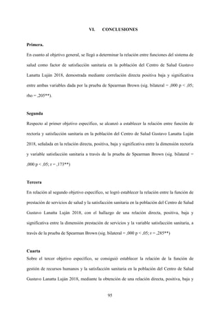 95
VI. CONCLUSIONES
Primera.
En cuanto al objetivo general, se llegó a determinar la relación entre funciones del sistema de
salud como factor de satisfacción sanitaria en la población del Centro de Salud Gustavo
Lanatta Luján 2018, demostrada mediante correlación directa positiva baja y significativa
entre ambas variables dada por la prueba de Spearman Brown (sig. bilateral = ,000 p < ,05;
rho = ,205**).
Segunda
Respecto al primer objetivo específico, se alcanzó a establecer la relación entre función de
rectoría y satisfacción sanitaria en la población del Centro de Salud Gustavo Lanatta Luján
2018, señalada en la relación directa, positiva, baja y significativa entre la dimensión rectoría
y variable satisfacción sanitaria a través de la prueba de Spearman Brown (sig. bilateral =
,000 p < ,05; r = ,173**)
Tercera
En relación al segundo objetivo específico, se logró establecer la relación entre la función de
prestación de servicios de salud y la satisfacción sanitaria en la población del Centro de Salud
Gustavo Lanatta Luján 2018, con el hallazgo de una relación directa, positiva, baja y
significativa entre la dimensión prestación de servicios y la variable satisfacción sanitaria, a
través de la prueba de Spearman Brown (sig. bilateral = ,000 p < ,05; r = ,285**)
Cuarta
Sobre el tercer objetivo específico, se consiguió establecer la relación de la función de
gestión de recursos humanos y la satisfacción sanitaria en la población del Centro de Salud
Gustavo Lanatta Luján 2018, mediante la obtención de una relación directa, positiva, baja y
 