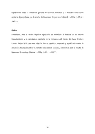 96
significativa entre la dimensión gestión de recursos humanos y la variable satisfacción
sanitaria. Comprobada con la prueba de Spearman Brown (sig. bilateral = ,000 p < ,05; r =
,187**)
Quinta
Finalmente, para el cuarto objetivo específico, se estableció la relación de la función
financiamiento y la satisfacción sanitaria en la población del Centro de Salud Gustavo
Lanatta Luján 2018, con una relación directa, positiva, moderada y significativa entre la
dimensión financiamiento y la variable satisfacción sanitaria, demostrada con la prueba de
Spearman Brown (sig. bilateral = ,000 p < ,05; r = ,168**)
 