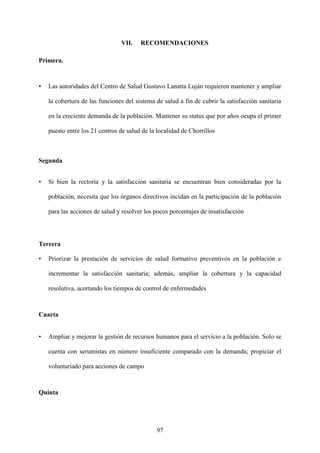 97
VII. RECOMENDACIONES
Primera.
• Las autoridades del Centro de Salud Gustavo Lanatta Luján requieren mantener y ampliar
la cobertura de las funciones del sistema de salud a fin de cubrir la satisfacción sanitaria
en la creciente demanda de la población. Mantener su status que por años ocupa el primer
puesto entre los 21 centros de salud de la localidad de Chorrillos
Segunda
• Si bien la rectoría y la satisfacción sanitaria se encuentran bien consideradas por la
población, necesita que los órganos directivos incidan en la participación de la población
para las acciones de salud y resolver los pocos porcentajes de insatisfacción
Tercera
• Priorizar la prestación de servicios de salud formativo preventivos en la población e
incrementar la satisfacción sanitaria; además, ampliar la cobertura y la capacidad
resolutiva, acortando los tiempos de control de enfermedades
Cuarta
• Ampliar y mejorar la gestión de recursos humanos para el servicio a la población. Solo se
cuenta con serumistas en número insuficiente comparado con la demanda; propiciar el
voluntariado para acciones de campo
Quinta
 