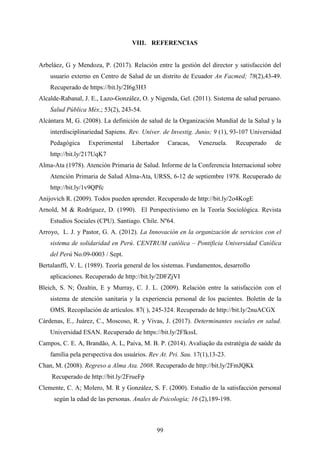 99
VIII. REFERENCIAS
Arbeláez, G y Mendoza, P. (2017). Relación entre la gestión del director y satisfacción del
usuario externo en Centro de Salud de un distrito de Ecuador An Facmed; 78(2),43-49.
Recuperado de https://bit.ly/2I6g3H3
Alcalde-Rabanal, J. E., Lazo-González, O. y Nigenda, Gel. (2011). Sistema de salud peruano.
Salud Pública Méx.; 53(2), 243-54.
Alcántara M, G. (2008). La definición de salud de la Organización Mundial de la Salud y la
interdisciplinariedad Sapiens. Rev. Univer. de Investig. Junio; 9 (1), 93-107 Universidad
Pedagógica Experimental Libertador Caracas, Venezuela. Recuperado de
http://bit.ly/217UqK7
Alma-Ata (1978). Atención Primaria de Salud. Informe de la Conferencia Internacional sobre
Atención Primaria de Salud Alma-Ata, URSS, 6-12 de septiembre 1978. Recuperado de
http://bit.ly/1v9QPfc
Anijovich R. (2009). Todos pueden aprender. Recuperado de http://bit.ly/2o4KogE
Arnold, M & Rodríguez, D. (1990). El Perspectivismo en la Teoría Sociológica. Revista
Estudios Sociales (CPU). Santiago. Chile. Nº64.
Arroyo, L. J. y Pastor, G. A. (2012). La Innovación en la organización de servicios con el
sistema de solidaridad en Perú. CENTRUM católica – Pontificia Universidad Católica
del Perú No.09-0003 / Sept.
Bertalanffi, V. L. (1989). Teoría general de los sistemas. Fundamentos, desarrollo
aplicaciones. Recuperado de http://bit.ly/2DFZjVI
Bleich, S. N; Özaltin, E y Murray, C. J. L. (2009). Relación entre la satisfacción con el
sistema de atención sanitaria y la experiencia personal de los pacientes. Boletín de la
OMS. Recopilación de artículos. 87( ), 245-324. Recuperado de http://bit.ly/2nuACGX
Cárdenas, E., Juárez, C., Moscoso, R. y Vivas, J. (2017). Determinantes sociales en salud.
Universidad ESAN. Recuperado de https://bit.ly/2FlkssL
Campos, C. E. A, Brandão, A. L, Paiva, M. B. P. (2014). Avaliação da estratégia de saúde da
família pela perspectiva dos usuários. Rev At. Pri. Sau. 17(1),13-23.
Chan, M. (2008). Regreso a Alma Ata. 2008. Recuperado de http://bit.ly/2FmJQKk
Recuperado de http://bit.ly/2FrueFp
Clemente, C. A; Molero, M. R y González, S. F. (2000). Estudio de la satisfacción personal
según la edad de las personas. Anales de Psicología; 16 (2),189-198.
 
