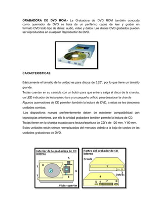 GRABADORA DE DVD ROM.- La Grabadora de DVD ROM también conocida
como quemador de DVD se trata de un periférico capaz de leer y grabar en
formato DVD todo tipo de datos: audio, video y datos. Los discos DVD grabados pueden
ser reproducidos en cualquier Reproductor de DVD.
CARACTERISTICAS:
Básicamente el tamaño de la unidad es para discos de 5.25", por lo que tiene un tamaño
grande.
Todas cuentan en su carátula con un botón para que entre y salga el disco de la charola,
un LED indicador de lectura/escritura y un pequeño orificio para desatorar la charola
Algunos quemadores de CD permiten también la lectura de DVD, a estas se les denomina
unidades combas.
Los dispositivos nuevos preferentemente deben de mantener compatibilidad con
tecnologías anteriores, por ello la unidad grabadora también permite la lectura de CD.
Todas tienen en la charola espacio para lectura/escritura de CD´s de 120 mm. Y 80 mm.
Estas unidades están siendo reemplazadas del mercado debido a la baja de costos de las
unidades grabadoras de DVD.
 