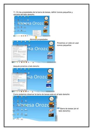 11. En las propiedades de la barra de tareas, definir íconos pequeños y
ubicarla del lado derecho.
Abrimos propiedades
Ponemos un visto en usar
iconos pequeños
después ponemos a lado derecho
Como podemos observar la barra de tareas esta en el lado derecho
Barra de tareas (en el
lado derecho)
 
