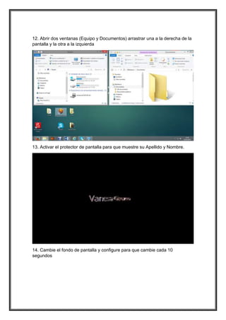 12. Abrir dos ventanas (Equipo y Documentos) arrastrar una a la derecha de la
pantalla y la otra a la izquierda
13. Activar el protector de pantalla para que muestre su Apellido y Nombre.
14. Cambie el fondo de pantalla y configure para que cambie cada 10
segundos
 