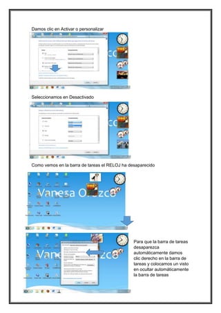 Damos clic en Activar o personalizar
Seleccionamos en Desactivado
Como vemos en la barra de tareas el RELOJ ha desaparecido
Para que la barra de tareas
desaparezca
automáticamente damos
clic derecho en la barra de
tareas y colocamos un visto
en ocultar automáticamente
la barra de tareas
 