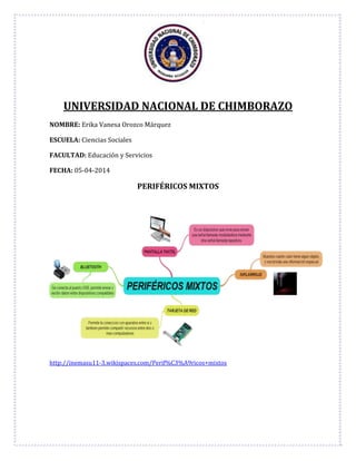 UNIVERSIDAD NACIONAL DE CHIMBORAZO
NOMBRE: Erika Vanesa Orozco Márquez
ESCUELA: Ciencias Sociales
FACULTAD: Educación y Servicios
FECHA: 05-04-2014
PERIFÉRICOS MIXTOS
http://inemasu11-3.wikispaces.com/Perif%C3%A9ricos+mixtos
 