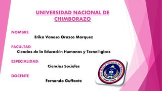 UNIVERSIDAD NACIONAL DE
CHIMBORAZO
NOMBRE:
Erika Vanesa Orozco Marquez
FACULTAD:
Ciencias de la Educación Humanas y Tecnológicas
ESPECIALIDAD:
Ciencias Sociales
DOCENTE:
Fernando Guffante
 