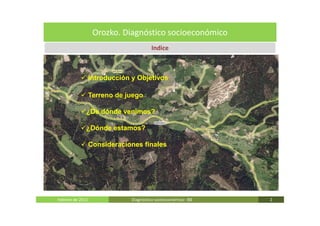 Orozko. Diagnóstico socioeconómico
                                         Indice



                  Introducción y Objetivos

                  Terreno de juego

              ¿De dónde venimos?

              ¿Dónde estamos?

                  Consideraciones finales




Febrero de 2011                Diagnóstico socieoconómico- IBE   2
 