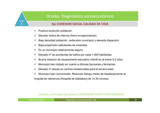 Orozko. Diagnóstico socioeconómico
SOCI
 AL                        Eje COHESION SOCIAL CALIDAD DE VIDA
                Positiva evolución población
                Elevado índice de infancia (freno envejecimiento)
                Baja densidad población (extensión municipio) y elevada dispersión
                Baja propensión solicitantes de viviendas
                Es un municipio relativamente seguro.
                Elevado nº de accidentes de tráfico por cada 1.000 habitantes.
                Buena dotación de equipamiento educativo infantil en el tramo 0-2 años
                Municipio bien dotado en cuanto a oficinas bancarias y farmacias
                Elevado nº plazas en centros residenciales para la tercera edad
                Municipio bien comunicado. Reducido tiempo medio de desplazamiento al
            hospital de referencia (Hospital de Galdakao) de 14,35 minutos.




               …Orozko, municipio con buena CALIDAD DE VIDA Y COHESIONADO
       Febrero de 2011                 Diagnóstico socieoconómico- IBE                   20
 