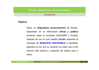 Orozko. Diagnóstico socioeconómico
                                 Introducción


Objetivo:

              Hacer un diagnóstico socieconómico de Orozko,
              basándose en la información oficial y pública
              existente sobre el municipio (UDALMAP y Eustat),
              tratando de ver en qué medida Orozko responde al
              concepto de MUNICIPIO SOSTENIBLE e identificar
              aspectos en los que su situación es mejor que la del
              entorno más próximo y aspectos de mejora cara a
              futuro.


              .
Febrero de 2011             Diagnóstico socieoconómico- IBE          3
 