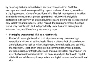 by ensuring that operational risk is adequately capitalized. Portfolio
management also involves providing regular reviews of trends, as well as
analyzing concentrations of operational risk. The risk management function
also needs to ensure that proper operational risk/reward analysis is
performed in the review of existing businesses and before the introduction of
new initiatives and products. In this regard, the risk management function
works very closely with, but independently from, business management,
infrastructure, and the other governance groups.
• Managing Operational Risk as a Partnership
• First of all, we ought to admit that at present many banks manage
operational risk on an ad hoc basis. There is often a lack of coordination
among functions such as risk management, internal audit, and business
management. Most often there are no common bank-wide policies,
methodologies, or infrastructure and thus no consistent reporting on the
extent of operational risk within the bank as a whole. Bank-wide capital
attribution models rarely incorporate meaningful measures of operational
risk.
 
