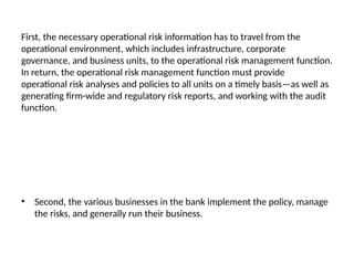 First, the necessary operational risk information has to travel from the
operational environment, which includes infrastructure, corporate
governance, and business units, to the operational risk management function.
In return, the operational risk management function must provide
operational risk analyses and policies to all units on a timely basis—as well as
generating firm-wide and regulatory risk reports, and working with the audit
function.
• Second, the various businesses in the bank implement the policy, manage
the risks, and generally run their business.
 