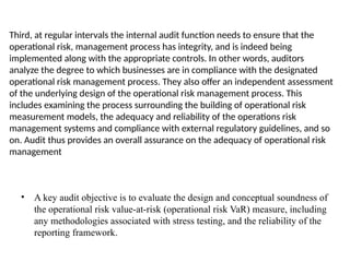 Third, at regular intervals the internal audit function needs to ensure that the
operational risk, management process has integrity, and is indeed being
implemented along with the appropriate controls. In other words, auditors
analyze the degree to which businesses are in compliance with the designated
operational risk management process. They also offer an independent assessment
of the underlying design of the operational risk management process. This
includes examining the process surrounding the building of operational risk
measurement models, the adequacy and reliability of the operations risk
management systems and compliance with external regulatory guidelines, and so
on. Audit thus provides an overall assurance on the adequacy of operational risk
management
• A key audit objective is to evaluate the design and conceptual soundness of
the operational risk value-at-risk (operational risk VaR) measure, including
any methodologies associated with stress testing, and the reliability of the
reporting framework.
 