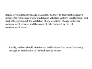 Regulatory guidelines typically also call for auditors to address the approval
process for vetting risk pricing models and valuation systems used by front- and
back-office personnel, the validation of any significant change in the risk
measurement process, and the scope of risks captured by the risk
measurement model.
• Finally, auditors should examine the verification of the model's accuracy
through an examination of the back-testing process
 