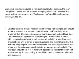 Establish a common language of risk identification. For example, the term
''people risk" would include a failure to deploy skilled staff. "Process risk"
would include execution errors. "Technology risk" would include system
failures, and so on.
• Develop business process maps of each business. For example, one should
map the business process associated with the bank's dealings with a
broker so that it becomes transparent to management and auditors. One
should create an "operational risk catalogue," as illustrated in Table ,
which categories defines the various operational risks arising from each
organizational unit in terms of people, process, and technology risks. This
includes analyzing the products and services that each organizational unit
offers, and the action one needs to take to manage operational risk. This
catalogue should be a tool to help with operational risk identification and
assessment. Again, the catalogue should be based on common definitions
and languages.
 
