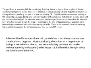 The problems in assessing OR does not imply that they should be ignored and neglected. On the
contrary, management should pay a lot of attention to understanding OR and its potential sources in
the organization precisely because it is hard to quantify OR. Possible events or scenarios leading to
OR should be analyzed. In the next section we define OR and discuss its typology. In some cases OR
can be insured or hedged. For example, computer hardware problems can be insured or the bank can
have a backup system. Given the price of insurance or the cost of hedging risks, a question arises
concerning the economic rationale of removing the risks. There is the economic issue of assessing
the potential loss against the certain insurance cost for each OR event.
• Failure to identify an operational risk, or to defuse it in a timely manner, can
translate into a huge loss. Most notoriously, the actions of a single trader at
Barings Bank (who was able to take extremely risky positions in a market
without authority or detection) led to losses ($1.5 billion) that brought about
the liquidation of the bank.
 
