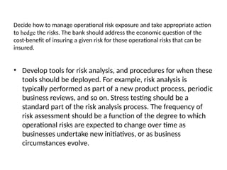 Decide how to manage operational risk exposure and take appropriate action
to hedge the risks. The bank should address the economic question of the
cost-benefit of insuring a given risk for those operational risks that can be
insured.
• Develop tools for risk analysis, and procedures for when these
tools should be deployed. For example, risk analysis is
typically performed as part of a new product process, periodic
business reviews, and so on. Stress testing should be a
standard part of the risk analysis process. The frequency of
risk assessment should be a function of the degree to which
operational risks are expected to change over time as
businesses undertake new initiatives, or as business
circumstances evolve.
 