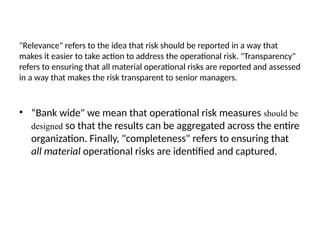 "Relevance" refers to the idea that risk should be reported in a way that
makes it easier to take action to address the operational risk. "Transparency"
refers to ensuring that all material operational risks are reported and assessed
in a way that makes the risk transparent to senior managers.
• “Bank wide" we mean that operational risk measures should be
designed so that the results can be aggregated across the entire
organization. Finally, "completeness" refers to ensuring that
all material operational risks are identified and captured.
 