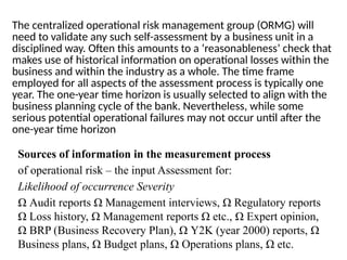 The centralized operational risk management group (ORMG) will
need to validate any such self-assessment by a business unit in a
disciplined way. Often this amounts to a ‘reasonableness’ check that
makes use of historical information on operational losses within the
business and within the industry as a whole. The time frame
employed for all aspects of the assessment process is typically one
year. The one-year time horizon is usually selected to align with the
business planning cycle of the bank. Nevertheless, while some
serious potential operational failures may not occur until after the
one-year time horizon
Sources of information in the measurement process
of operational risk – the input Assessment for:
Likelihood of occurrence Severity
Ω Audit reports Ω Management interviews, Ω Regulatory reports
Ω Loss history, Ω Management reports Ω etc., Ω Expert opinion,
Ω BRP (Business Recovery Plan), Ω Y2K (year 2000) reports, Ω
Business plans, Ω Budget plans, Ω Operations plans, Ω etc.
 