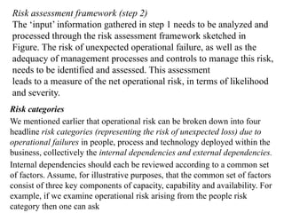 Risk assessment framework (step 2)
The ‘input’ information gathered in step 1 needs to be analyzed and
processed through the risk assessment framework sketched in
Figure. The risk of unexpected operational failure, as well as the
adequacy of management processes and controls to manage this risk,
needs to be identified and assessed. This assessment
leads to a measure of the net operational risk, in terms of likelihood
and severity.
Risk categories
We mentioned earlier that operational risk can be broken down into four
headline risk categories (representing the risk of unexpected loss) due to
operational failures in people, process and technology deployed within the
business, collectively the internal dependencies and external dependencies.
Internal dependencies should each be reviewed according to a common set
of factors. Assume, for illustrative purposes, that the common set of factors
consist of three key components of capacity, capability and availability. For
example, if we examine operational risk arising from the people risk
category then one can ask
 