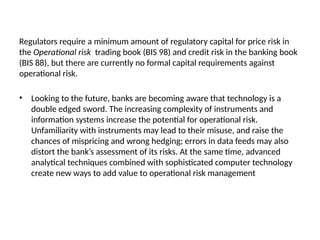 Regulators require a minimum amount of regulatory capital for price risk in
the Operational risk trading book (BIS 98) and credit risk in the banking book
(BIS 88), but there are currently no formal capital requirements against
operational risk.
• Looking to the future, banks are becoming aware that technology is a
double edged sword. The increasing complexity of instruments and
information systems increase the potential for operational risk.
Unfamiliarity with instruments may lead to their misuse, and raise the
chances of mispricing and wrong hedging; errors in data feeds may also
distort the bank’s assessment of its risks. At the same time, advanced
analytical techniques combined with sophisticated computer technology
create new ways to add value to operational risk management
 
