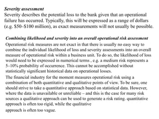 Severity assessment
Severity describes the potential loss to the bank given that an operational
failure has occurred. Typically, this will be expressed as a range of dollars
(e.g. $50–$100 million), as exact measurements will not usually be possible.
Combining likelihood and severity into an overall operational risk assessment
Operational risk measures are not exact in that there is usually no easy way to
combine the individual likelihood of loss and severity assessments into an overall
measure of operational risk within a business unit. To do so, the likelihood of loss
would need to be expressed in numerical terms , e.g. a medium risk represents a
5–10% probability of occurrence. This cannot be accomplished without
statistically significant historical data on operational losses.
The financial industry for the moment measures operational risk using a
combination of both quantitative and qualitative points of view. To be sure, one
should strive to take a quantitative approach based on statistical data. However,
where the data is unavailable or unreliable – and this is the case for many risk
sources a qualitative approach can be used to generate a risk rating. quantitative
approach is often too rigid, while the qualitative
approach is often too vague.
 
