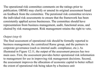 The operational risk committee comments on the ratings prior to
publication. ORMG may clarify or amend its original assessment based
on feedback from the committee. The perational risk committee reviews
the individual risk assessments to ensure that the framework has been
consistently applied across businesses. The committee should have
representation from business management, audit, functional areas, and
chaired by risk management. Risk management retains the right to veto.
Output (step 4)
The final assessment of operational risk should be formally reported to
business management, the centralized Raroc group, and the partners in
corporate governance (such as internal audit. compliance, etc.). As
illustrated in Figure 12.11, the output of the assessment process has two
main uses. First, the assessment provides better operational risk information
to management for use in improving risk management decisions. Second,
the assessment improves the allocation of economic capital to better reflect
the extent of operational risk being taken by a business unit
 