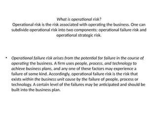 What is operational risk?
Operational risk is the risk associated with operating the business. One can
subdivide operational risk into two components: operational failure risk and
operational strategic risk.
• Operational failure risk arises from the potential for failure in the course of
operating the business. A firm uses people, process, and technology to
achieve business plans, and any one of these factors may experience a
failure of some kind. Accordingly, operational failure risk is the risk that
exists within the business unit cause by the failure of people, process or
technology. A certain level of the failures may be anticipated and should be
built into the business plan.
 