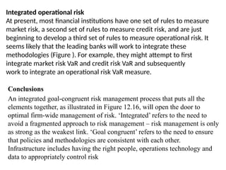 Integrated operational risk
At present, most financial institutions have one set of rules to measure
market risk, a second set of rules to measure credit risk, and are just
beginning to develop a third set of rules to measure operational risk. It
seems likely that the leading banks will work to integrate these
methodologies (Figure ). For example, they might attempt to first
integrate market risk VaR and credit risk VaR and subsequently
work to integrate an operational risk VaR measure.
Conclusions
An integrated goal-congruent risk management process that puts all the
elements together, as illustrated in Figure 12.16, will open the door to
optimal firm-wide management of risk. ‘Integrated’ refers to the need to
avoid a fragmented approach to risk management – risk management is only
as strong as the weakest link. ‘Goal congruent’ refers to the need to ensure
that policies and methodologies are consistent with each other.
Infrastructure includes having the right people, operations technology and
data to appropriately control risk
 