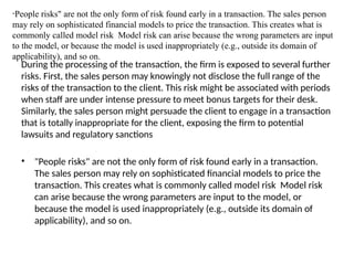 During the processing of the transaction, the firm is exposed to several further
risks. First, the sales person may knowingly not disclose the full range of the
risks of the transaction to the client. This risk might be associated with periods
when staff are under intense pressure to meet bonus targets for their desk.
Similarly, the sales person might persuade the client to engage in a transaction
that is totally inappropriate for the client, exposing the firm to potential
lawsuits and regulatory sanctions
• "People risks" are not the only form of risk found early in a transaction.
The sales person may rely on sophisticated financial models to price the
transaction. This creates what is commonly called model risk Model risk
can arise because the wrong parameters are input to the model, or
because the model is used inappropriately (e.g., outside its domain of
applicability), and so on.
"People risks" are not the only form of risk found early in a transaction. The sales person
may rely on sophisticated financial models to price the transaction. This creates what is
commonly called model risk Model risk can arise because the wrong parameters are input
to the model, or because the model is used inappropriately (e.g., outside its domain of
applicability), and so on.
 