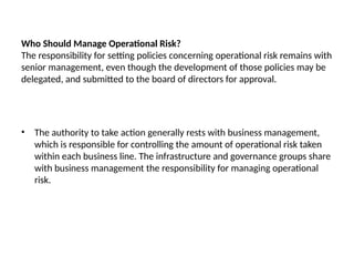 Who Should Manage Operational Risk?
The responsibility for setting policies concerning operational risk remains with
senior management, even though the development of those policies may be
delegated, and submitted to the board of directors for approval.
• The authority to take action generally rests with business management,
which is responsible for controlling the amount of operational risk taken
within each business line. The infrastructure and governance groups share
with business management the responsibility for managing operational
risk.
 