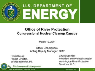 Office of River Protection
      Congressional Nuclear Cleanup Caucus

                         March 10, 2011

                        Stacy Charboneau
                   Acting Deputy Manager, ORP
Frank Russo                               Chuck Spencer
Project Director,                         President and Project Manager
Bechtel National, Inc.                    Washington River Protection
                                          Solutions, LLC

                                                www.em.doe.gov            1
 