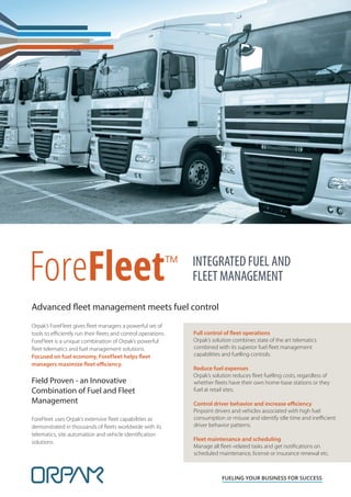 ForeFleet™
FUELING YOUR BUSINESS FOR SUCCESS
INTEGRATED FUEL AND
FLEET MANAGEMENT
Orpak’s ForeFleet gives ﬂeet managers a powerful set of
tools to eﬃciently run their ﬂeets and control operations.
ForeFleet is a unique combination of Orpak’s powerful
ﬂeet telematics and fuel management solutions.
Focused on fuel economy, ForeFleet helps fleet
managers maximize fleet efficiency.
Field Proven - an Innovative
Combination of Fuel and Fleet
Management
ForeFleet uses Orpak’s extensive ﬂeet capabilities as
demonstrated in thousands of ﬂeets worldwide with its
telematics, site automation and vehicle identiﬁcation
solutions.
Full control of fleet operations
Orpak’s solution combines state of the art telematics
combined with its superior fuel ﬂeet management
capabilities and fuelling controls.
Reduce fuel expenses
Orpak’s solution reduces ﬂeet fuelling costs, regardless of
whether ﬂeets have their own home-base stations or they
fuel at retail sites.
Control driver behavior and increase efficiency
Pinpoint drivers and vehicles associated with high fuel
consumption or misuse and identify idle time and ineﬃcient
driver behavior patterns.
Fleet maintenance and scheduling
Manage all ﬂeet–related tasks and get notiﬁcations on
scheduled maintenance, license or insurance renewal etc.
Advanced fleet management meets fuel control
 