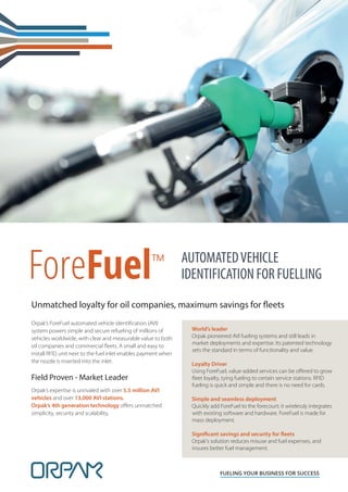 ForeFuel™
FUELING YOUR BUSINESS FOR SUCCESS
AUTOMATEDVEHICLE
IDENTIFICATION FOR FUELLING
Orpak’s ForeFuel automated vehicle identiﬁcation (AVI)
system powers simple and secure refueling of millions of
vehicles worldwide, with clear and measurable value to both
oil companies and commercial ﬂeets. A small and easy to
install RFID unit next to the fuel inlet enables payment when
the nozzle is inserted into the inlet.
Field Proven - Market Leader
Orpak’s expertise is unrivaled with over 5.5 million AVI
vehicles and over 13,000 AVI stations.
Orpak’s 4th generation technology oﬀers unmatched
simplicity, security and scalability.
World’s leader
Orpak pioneered AVI fueling systems and still leads in
market deployments and expertise. Its patented technology
sets the standard in terms of functionality and value.
Loyalty Driver
Using ForeFuel, value-added services can be oﬀered to grow
ﬂeet loyalty, tying fueling to certain service stations. RFID
fueling is quick and simple and there is no need for cards.
Simple and seamless deployment
Quickly add ForeFuel to the forecourt; it wirelessly integrates
with existing software and hardware. ForeFuel is made for
mass deployment.
Significant savings and security for fleets
Orpak's solution reduces misuse and fuel expenses, and
insures better fuel management.
Unmatched loyalty for oil companies, maximum savings for fleets
 