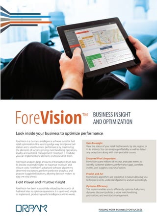 ForeVision™
FUELING YOUR BUSINESS FOR SUCCESS
BUSINESS INSIGHT
AND OPTIMIZATION
ForeVision is a business intelligence software suite for fuel
retail optimization. It is a cutting edge way to improve fuel
station and c-store business performance by maximizing
the elements of success: pricing, merchandising, operations,
loyalty, and wetstock management. ForeVision is modular;
you can implement one element, or choose all of them.
ForeVision analyzes large amounts of transaction-level data
to provide essential insights to maximize revenues and
reduce costs. ForeVision’s advanced software algorithms
determine exceptions, perform predictive analytics, and
propose suggested solutions, allowing decision makers to
stay one step ahead.
Field Proven and Intuitive Insight
ForeVision has been successfully utilized by thousands of
fuel retail sites to optimize operations. It is quick and simple
to implement, producing useful intelligence within weeks.
Gain Foresight
View the status of your retail fuel network, by site, region, or
in its entirety. You can analyze profitability as well as detect
any exceptions along with their probable causes.
Discover What’s Important
ForeVision scans millions of records and sales events to
identify customer patterns, performance gaps, correlate
events, and suggest a course of action.
Predict and Act
ForeVision’s algorithms are predictive in nature allowing you
to foresee events, understand patterns, and act accordingly.
Optimize Efficiency
The system enables you to efficiently optimize fuel prices,
dynamic discount policies, c-store merchandising,
promotions, and wet stock management.
Look inside your business to optimize performance
 