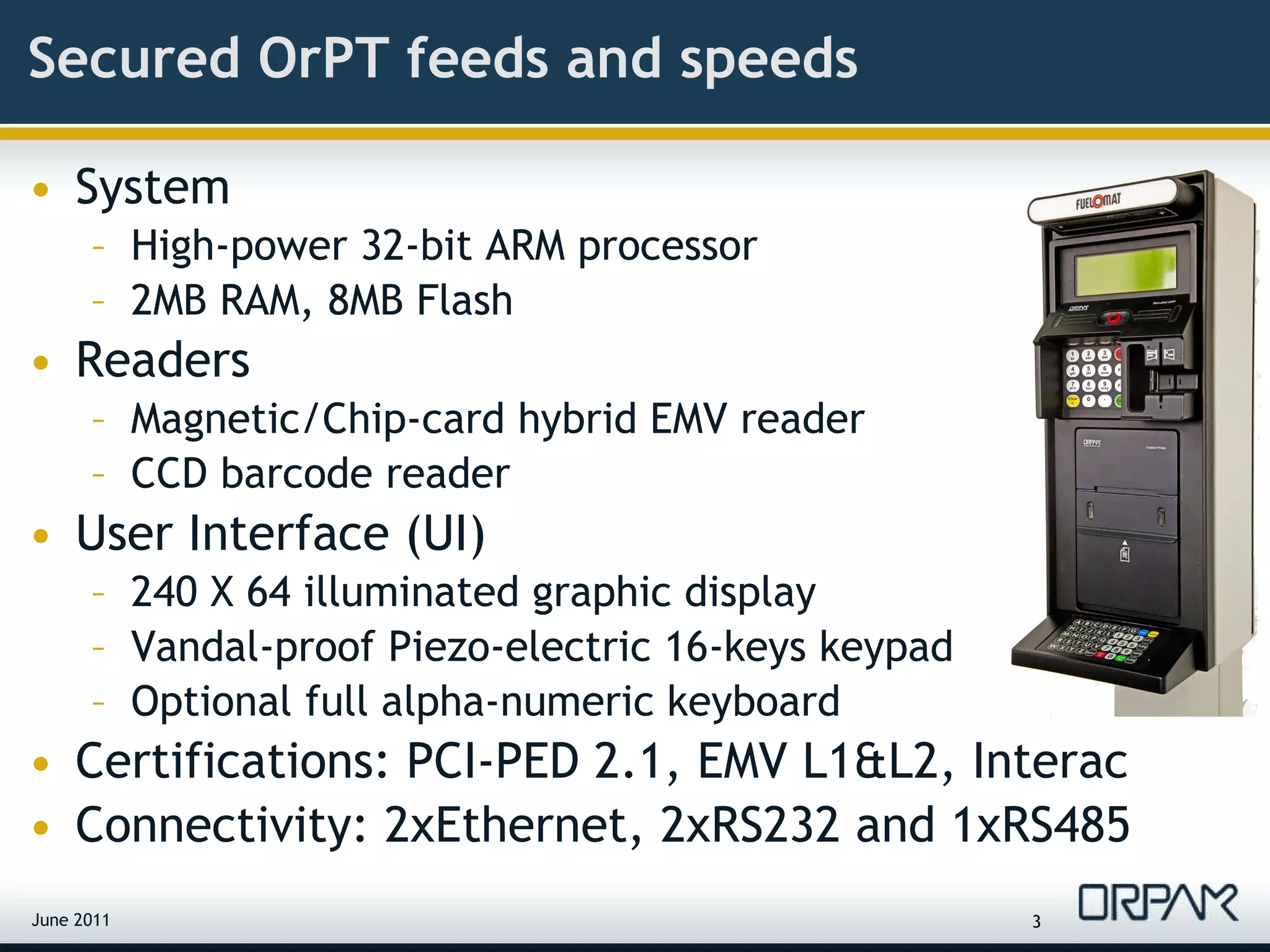 Secured OrPT feeds and speeds System High-power 32-bit ARM processor 2MB RAM, 8MB Flash Readers Magnetic/Chip-card hybrid EMV reader  CCD barcode reader User Interface (UI) 240 X 64 illuminated graphic display Vandal-proof Piezo-electric 16-keys keypad Optional full alpha-numeric keyboard Certifications: PCI-PED 2.1, EMV L1&L2, Interac Connectivity: 2xEthernet, 2xRS232 and 1xRS485 June 2011 