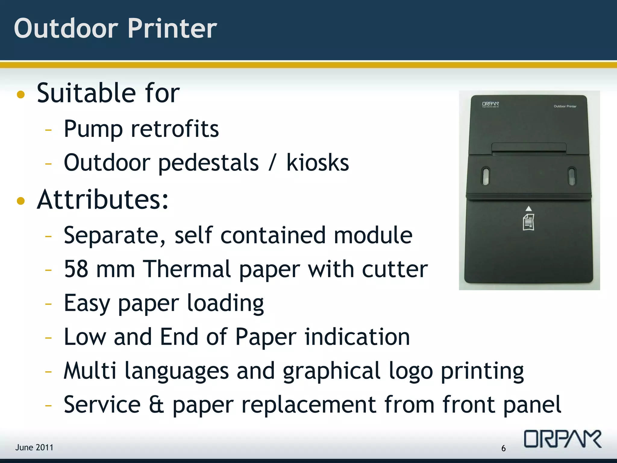 Outdoor Printer Suitable for  Pump retrofits Outdoor pedestals / kiosks Attributes: Separate, self contained module 58 mm Thermal paper with cutter  Easy paper loading Low and End of Paper indication Multi languages and graphical logo printing Service & paper replacement from front panel June 2011 