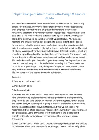 Orpat’s Range of Alarm Clocks –The Design & Feature
Guide
Alarm clocks are known for their commitment as a reminder for maintaining
timely performance. They never fail or probably never will for ascertaining
their purpose. Alarmof various shapes and dimensions are available
nowadays, thatmake it very compatible for appropriate spaceallocation and
ease of use. The type of lifestyle determines to a great extent, what type of
alarm time piece would be suitable for that typical lifestyle. Alarm clocks
facilitate and ensureretention of discipline to a great extent. Somepeople
have a lesser reliability on the alarm clocks than some, but they, to a certain
extent are dependent on alarm clocks for timely conduct of activities, like most
of it being waking up from bed. Alarm clocks have different varieties, which are
usually designed based on the needs of the user community. Some alarm clock,
have a discrete profile, whereas some havean impulsive performancecapacity.
Alarm clocks are also portable, which gives them a very fine impression on the
user and makes it very much dependable for travelling too. These pieces are
more for an imperative purpose, than justa fancy object or obsession. They
may not haveany influence on the environment, but they also define the
lifestyle pattern of the user to a considerable extent.
Contents
1. Snoozeand bell alarm clocks
2. Music Alarm clocks
3. Bell Alarmclocks
1. Snoozeand bell alarm clocks: These clocks are known for their balanced
level of disciplinary implementation and user preference. In simpler terms,
they feature a bell tune of alert in addition to a snoozing featurethat allows
the user to delay the waking time, giving a habitual preference over discipline.
Timing to a certain extent may be affected, and this type of clock is not
recommended for office-goers as it may result in severedelays in performance
and punctuality. Some of this may affect the habits in the long run and
therefore, this alarm clock is only recommended for home-workers or
freelancers.
2. Music Alarm clocks: Alarm clocks that feature very characteristic and unique,
model-based alarm tone that sounds appealing to the ears. Itis usually when
 