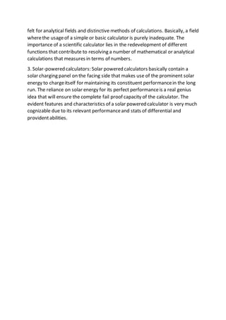 felt for analytical fields and distinctive methods of calculations. Basically, a field
wherethe usageof a simple or basic calculator is purely inadequate. The
importance of a scientific calculator lies in the redevelopment of different
functions that contribute to resolving a number of mathematical or analytical
calculations that measures in terms of numbers.
3. Solar-powered calculators: Solar powered calculators basically contain a
solar charging panel on the facing side that makes use of the prominent solar
energy to chargeitself for maintaining its constituent performancein the long
run. The reliance on solar energy for its perfect performanceis a real genius
idea that will ensure the complete fail proof capacity of the calculator. The
evident features and characteristics of a solar powered calculator is very much
cognizable due to its relevant performanceand stats of differential and
providentabilities.
 