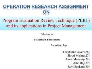 Program Evaluation Review Technique (PERT)
and its applications in Project Management
Submitted By-
Clayburn Calvert(26)
Shruti Mishra(27)
Amrit Mohanty(28)
Amit Raj(29)
Ravi Sunkara(30)
Submitted to:
Dr. Subhajit Bhattacharya
 