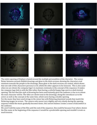 The entire opening of Orphan is based around the multiple personalities of the character.  The scenes flicker between normal childish drawings and glow in the dark versions showing the characters real emotions towards the people in the drawings, these glow in the dark versions are violent, which shows that one side of this characters persona is evil, whilst the other appears to be innocent.  This is also used when we are shown the company logo’s to maintain continuity in the concept of the sequence; It makes the company logo link in with the film rather than having a colorful happy logo next to a dark twisted opening. The fact that this style of drawing has been used instantly gives the audience a clue as to whom the main character will be. The titles are shown next to the drawings, doing this introduces us to the actors as well as the concept at the same time, which saves having a double opening.For the music they have used strings in the minor key with flickering disjointed sounds that match the flickering images on screen.  The camera only moves very slightly and very slowly during the opening sequence whilst the music gradually becomes faster, this uneven balance creates a sense of discomfort in the audience.    We aren’t told the name of the film until the end of the sequence, this could be because if we where shown the film name at the beginning of the sequence it would be a predictable opening and wouldn’t create as much tension. -111760013716004114800342900016002003429000-1117600342900041148001371600160020013716001600200-685800-1143000-6858004114800-68580000<br />
